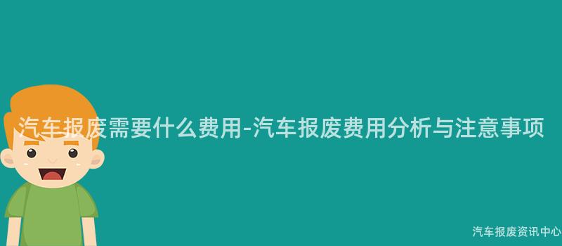 汽车报废需要什么费用-汽车报废费用分析与注意事项