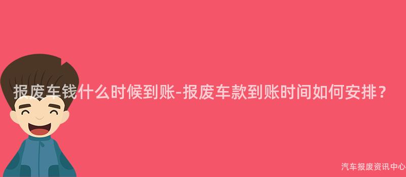 报废车钱什么时候到账-报废车款到账时间如何安排？