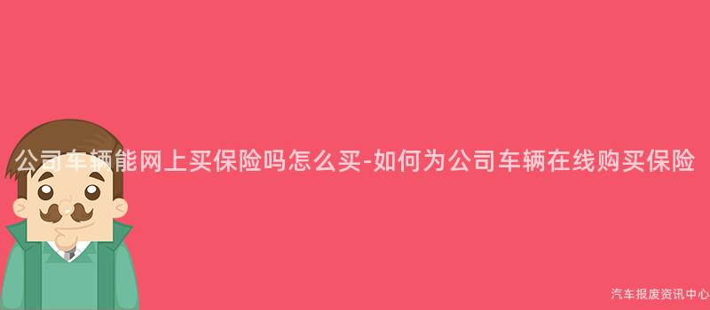 公司车辆能网上买保险吗怎么买-如何为公司车辆在线购买保险
