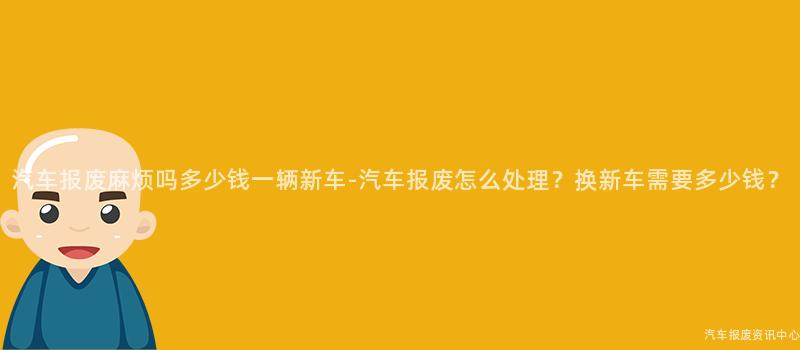 汽车报废麻烦吗多少钱一辆新车-汽车报废怎么处理？换新车需要多少钱？