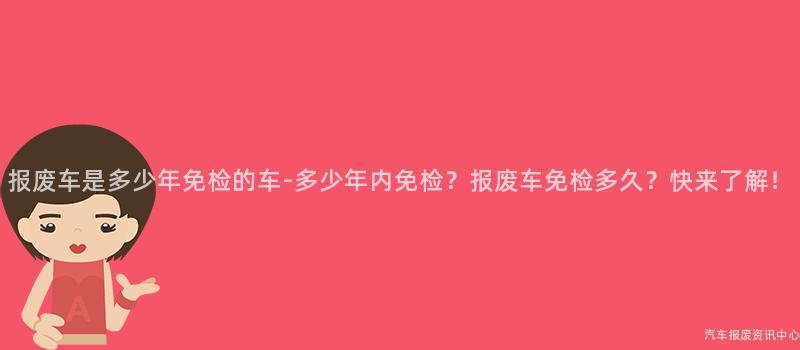 报废车是多少年免检的车-多少年内免检？报废车免检多久？快来了解！
