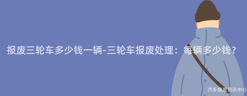 报废三轮车多少钱一辆-三轮车报废处理：每辆多少钱？