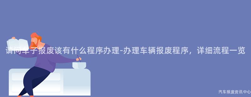 请问车子报废该有什么程序办理-办理车辆报废程序，详细流程一览