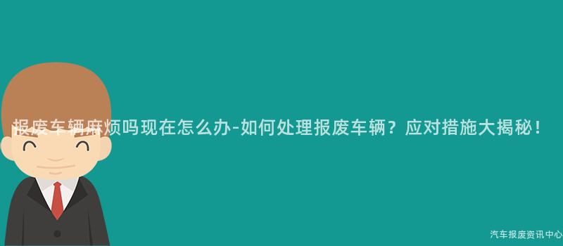 报废车辆麻烦吗现在怎么办-如何处理报废车辆？应对措施大揭秘！