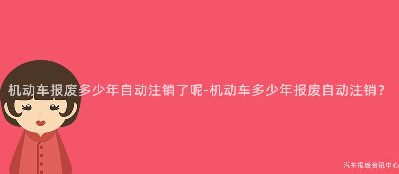 机动车报废多少年自动注销了呢-机动车多少年报废自动注销？