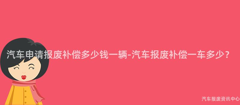 汽车申请报废补偿多少钱一辆-汽车报废补偿一车多少？