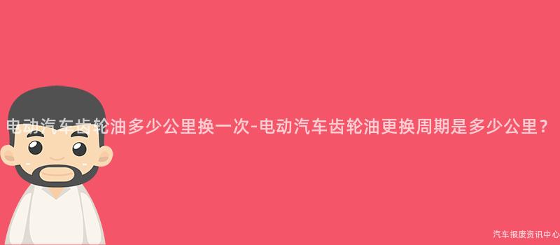 电动汽车齿轮油多少公里换一次-电动汽车齿轮油更换周期是多少公里？