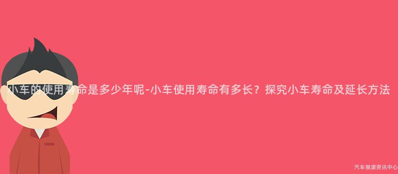 小车的使用寿命是多少年呢-小车使用寿命有多长？探究小车寿命及延长方法