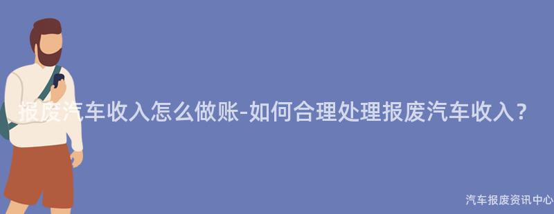报废汽车收入怎么做账-如何合理处理报废汽车收入？