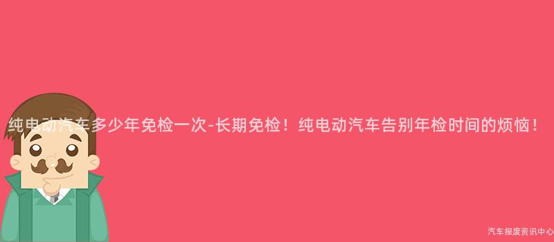 纯电动汽车多少年免检一次-长期免检！纯电动汽车告别年检时间的烦恼！