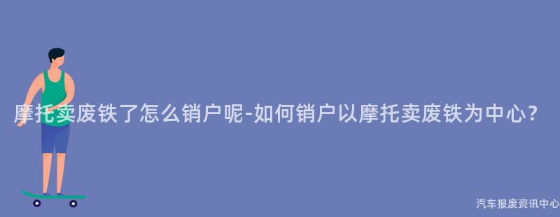 摩托卖废铁了怎么销户呢-如何销户以摩托卖废铁为中心？