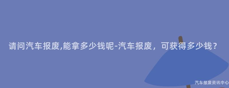 请问汽车报废,能拿多少钱呢-汽车报废，可获得多少钱？