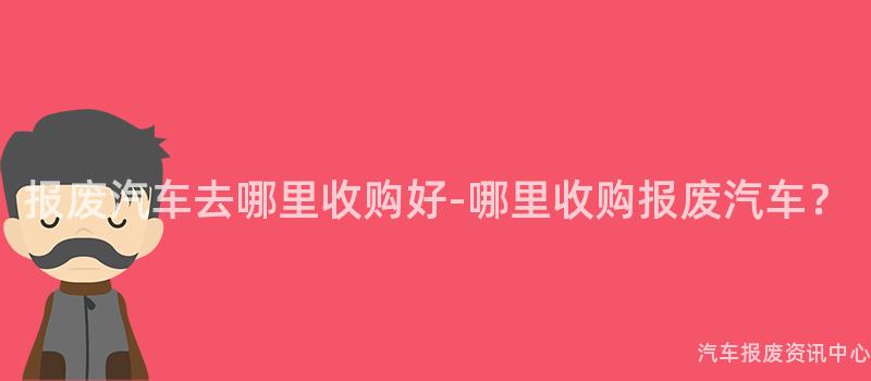 报废汽车去哪里收购好-哪里收购报废汽车？