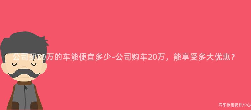 公司买20万的车能便宜多少-公司购车20万，能享受多大优惠？