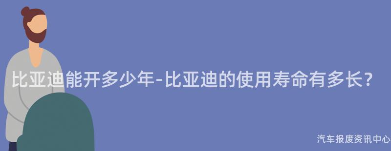 比亚迪能开多少年-比亚迪的使用寿命有多长？