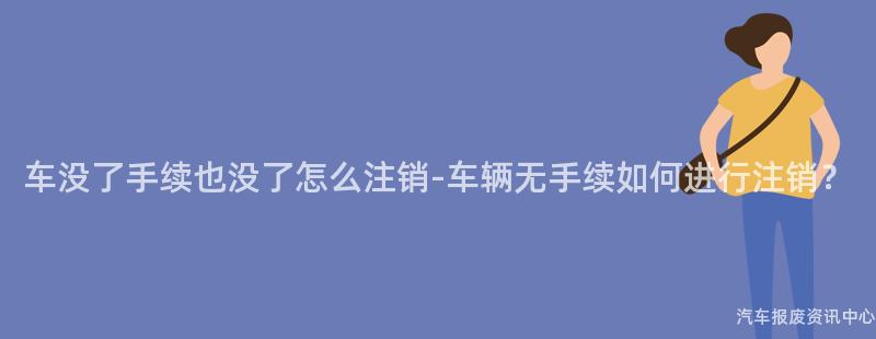 车没了手续也没了怎么注销-车辆无手续如何进行注销？