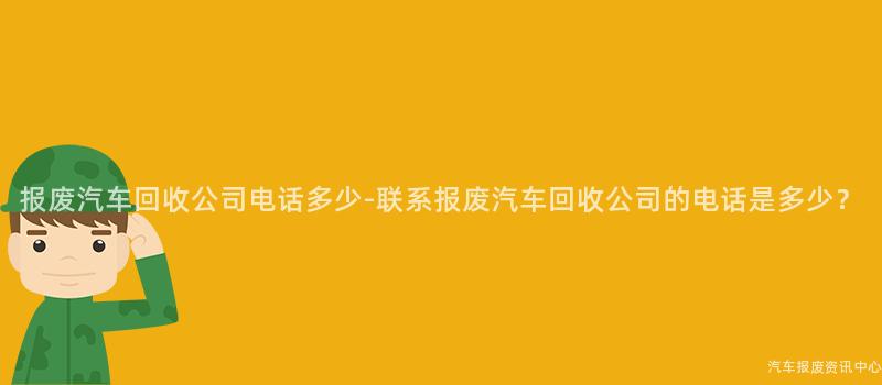 报废汽车回收公司电话多少-联系报废汽车回收公司的电话是多少？