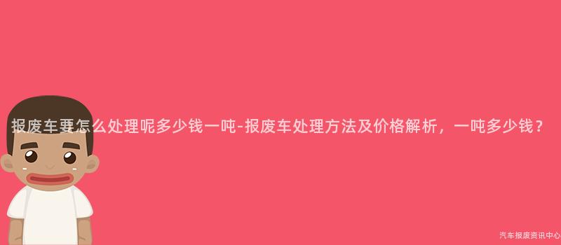 报废车要怎么处理呢多少钱一吨-报废车处理方法及价格解析，一吨多少钱？