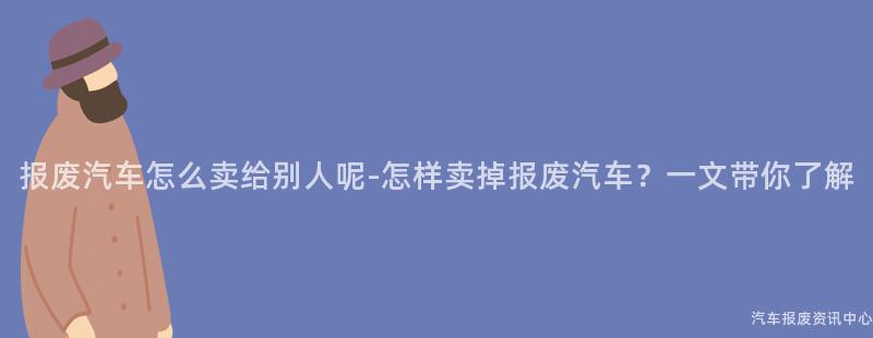 报废汽车怎么卖给别人呢-怎样卖掉报废汽车？一文带你了解