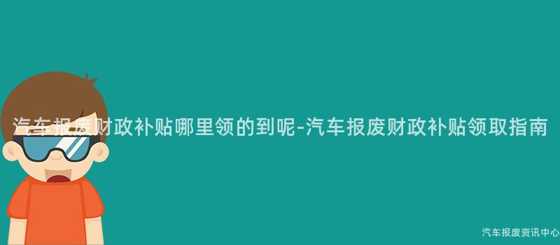 汽车报废财政补贴哪里领的到呢-汽车报废财政补贴领取指南