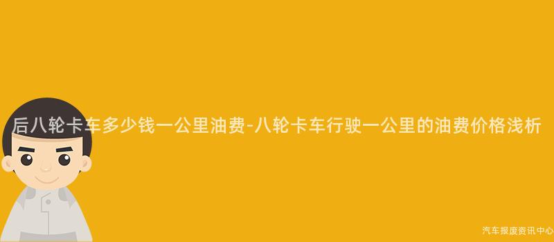 后八轮卡车多少钱一公里油费-八轮卡车行驶一公里的油费价格浅析