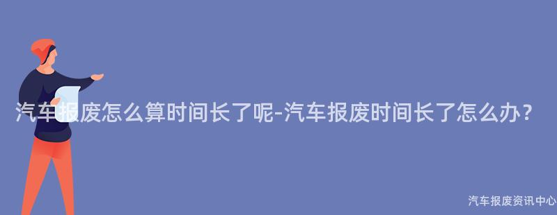 汽车报废怎么算时间长了呢-汽车报废时间长了怎么办？