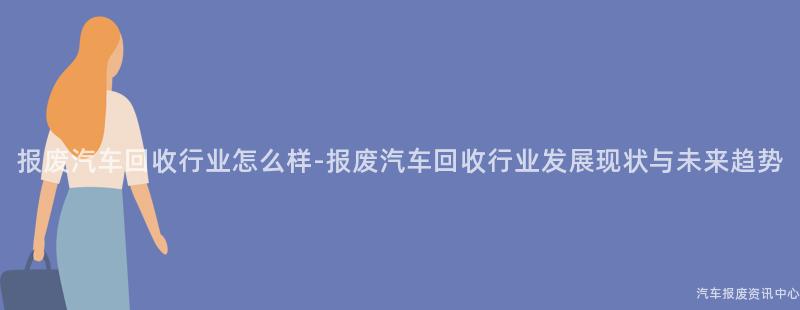 报废汽车回收行业怎么样-报废汽车回收行业发展现状与未来趋势