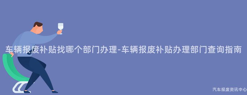 车辆报废补贴找哪个部门办理-车辆报废补贴办理部门查询指南