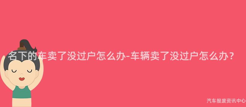 名下的车卖了没过户怎么办-车辆卖了没过户怎么办？