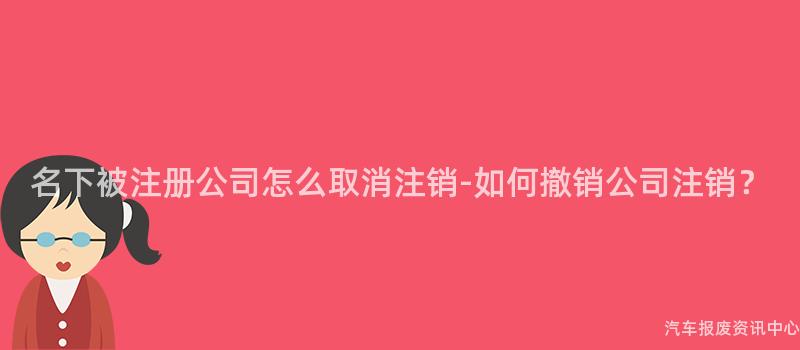 名下被注册公司怎么取消注销-如何撤销公司注销？