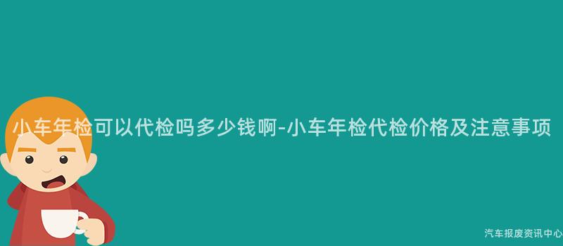 小车年检可以代检吗多少钱啊-小车年检代检价格及注意事项