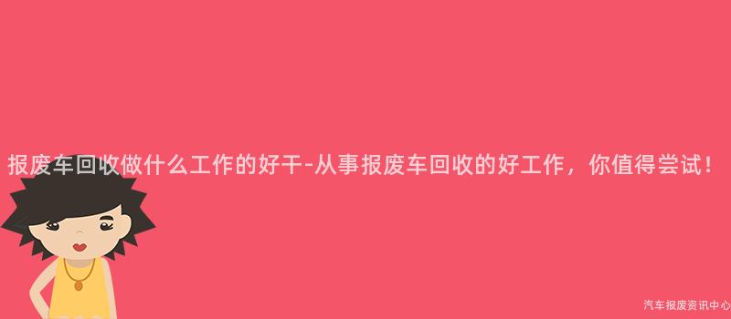 报废车回收做什么工作的好干-从事报废车回收的好工作，你值得尝试！