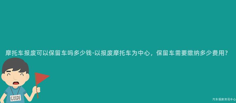 摩托车报废可以保留车吗多少钱-以报废摩托车为中心，保留车需要缴纳多少费用？