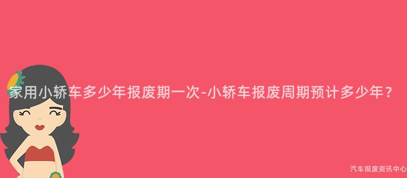 家用小轿车多少年报废期一次-小轿车报废周期预计多少年？