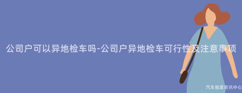 公司户可以异地检车吗-公司户异地检车可行性及注意事项