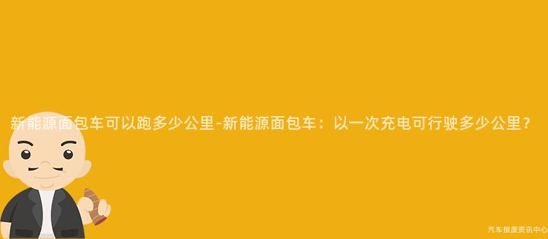 新能源面包车可以跑多少公里-新能源面包车：以一次充电可行驶多少公里？