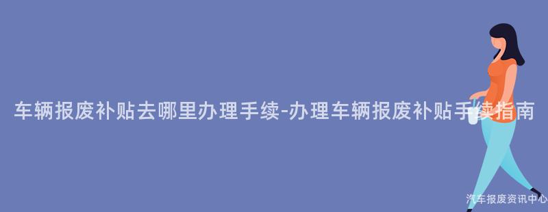车辆报废补贴去哪里办理手续-办理车辆报废补贴手续指南