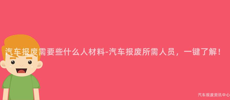 汽车报废需要些什么人材料-汽车报废所需人员，一键了解！
