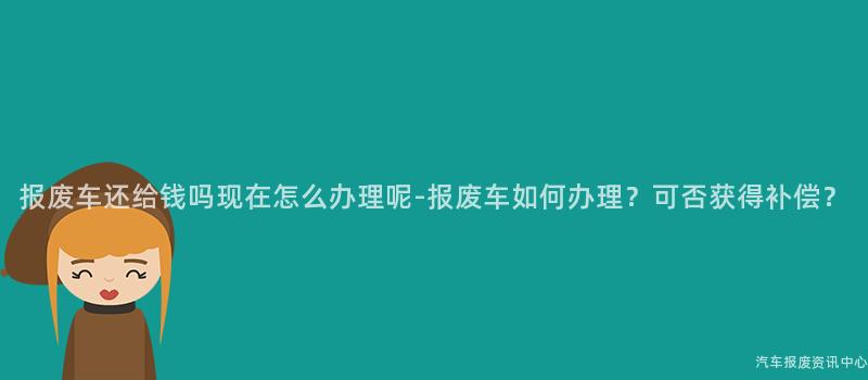 报废车还给钱吗现在怎么办理呢-报废车如何办理？可否获得补偿？