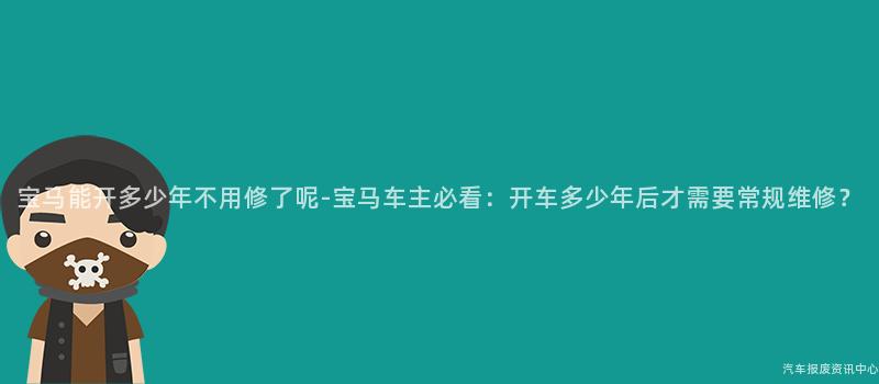 宝马能开多少年不用修了呢-宝马车主必看：开车多少年后才需要常规维修？