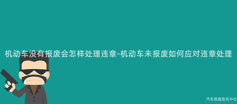 机动车没有报废会怎样处理违章-机动车未报废如何应对违章处理