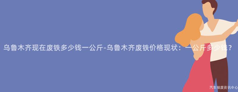 乌鲁木齐现在废铁多少钱一公斤-乌鲁木齐废铁价格现状：一公斤多少钱？