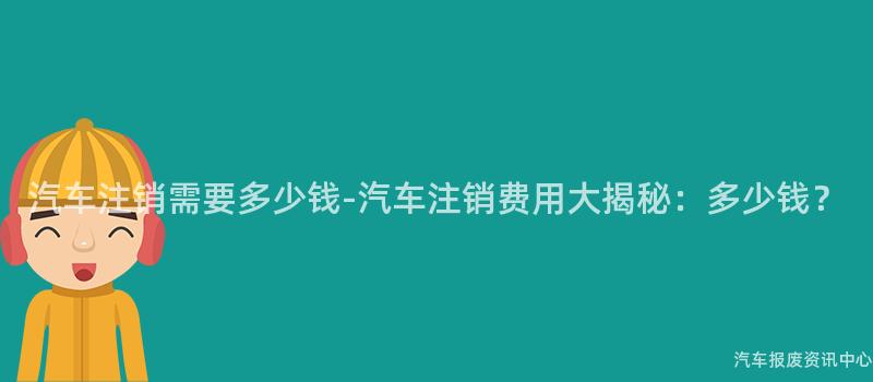 汽车注销需要多少钱-汽车注销费用大揭秘：多少钱？