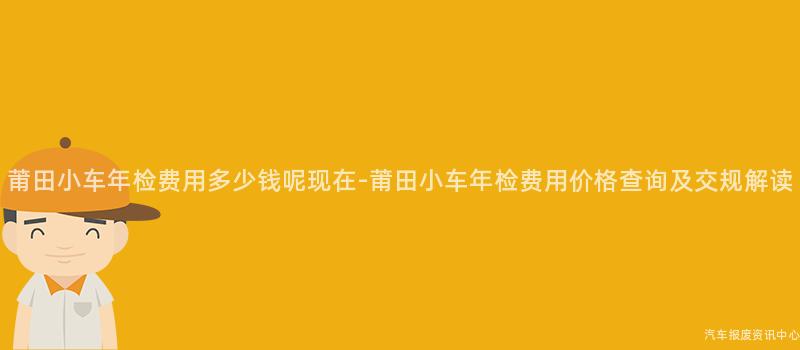 莆田小车年检费用多少钱呢现在-莆田小车年检费用价格查询及交规解读