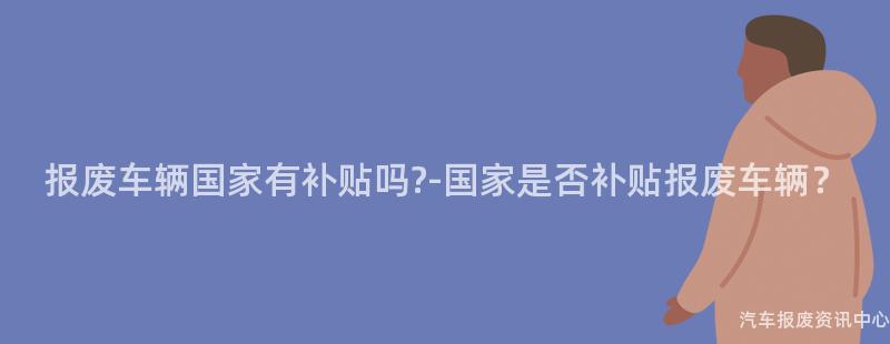 报废车辆国家有补贴吗?-国家是否补贴报废车辆？