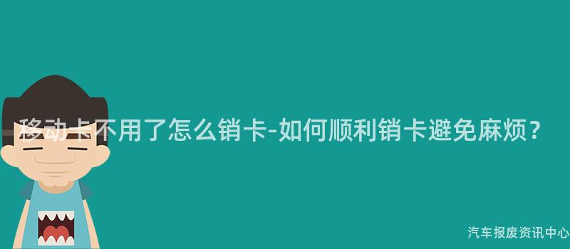 移动卡不用了怎么销卡-如何顺利销卡避免麻烦？