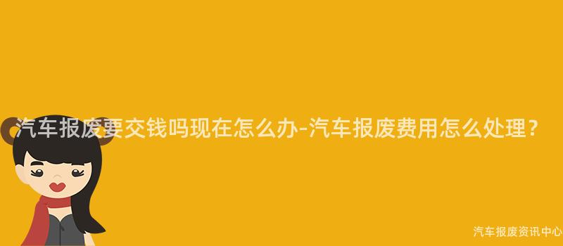 汽车报废要交钱吗现在怎么办-汽车报废费用怎么处理？