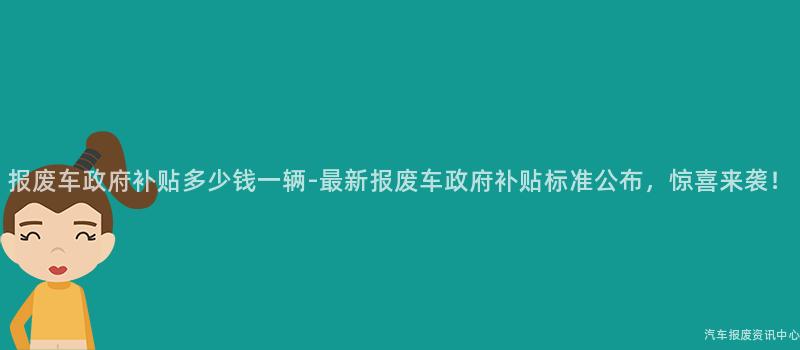 报废车政府补贴多少钱一辆-最新报废车政府补贴标准公布，惊喜来袭！