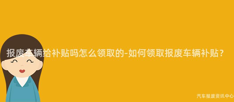 报废车辆给补贴吗怎么领取的-如何领取报废车辆补贴？