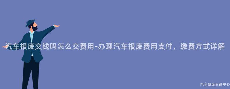 汽车报废交钱吗怎么交费用-办理汽车报废费用支付，缴费方式详解